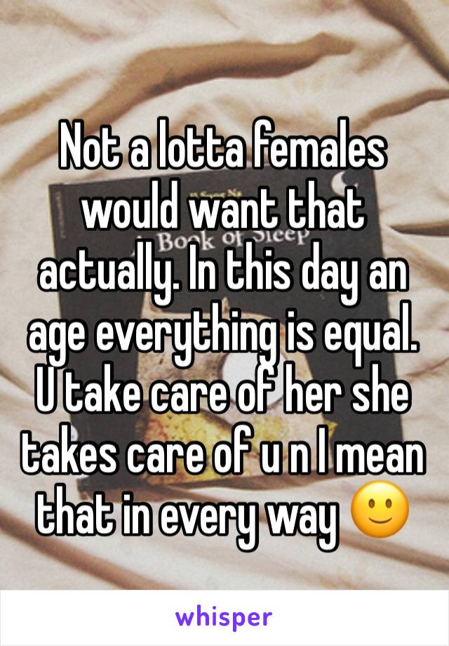 Not a lotta females would want that actually. In this day an age everything is equal.
U take care of her she takes care of u n I mean that in every way 🙂