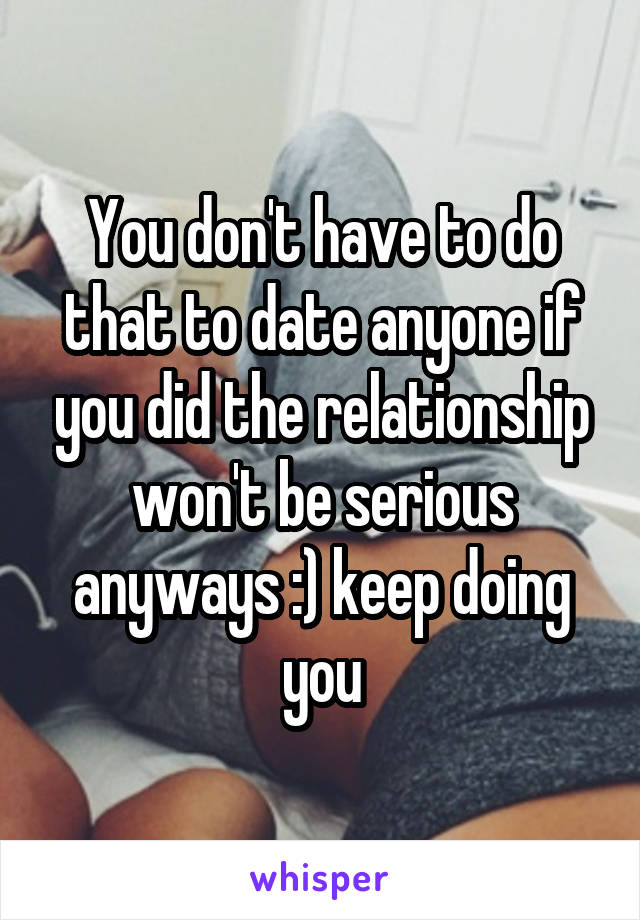 You don't have to do that to date anyone if you did the relationship won't be serious anyways :) keep doing you