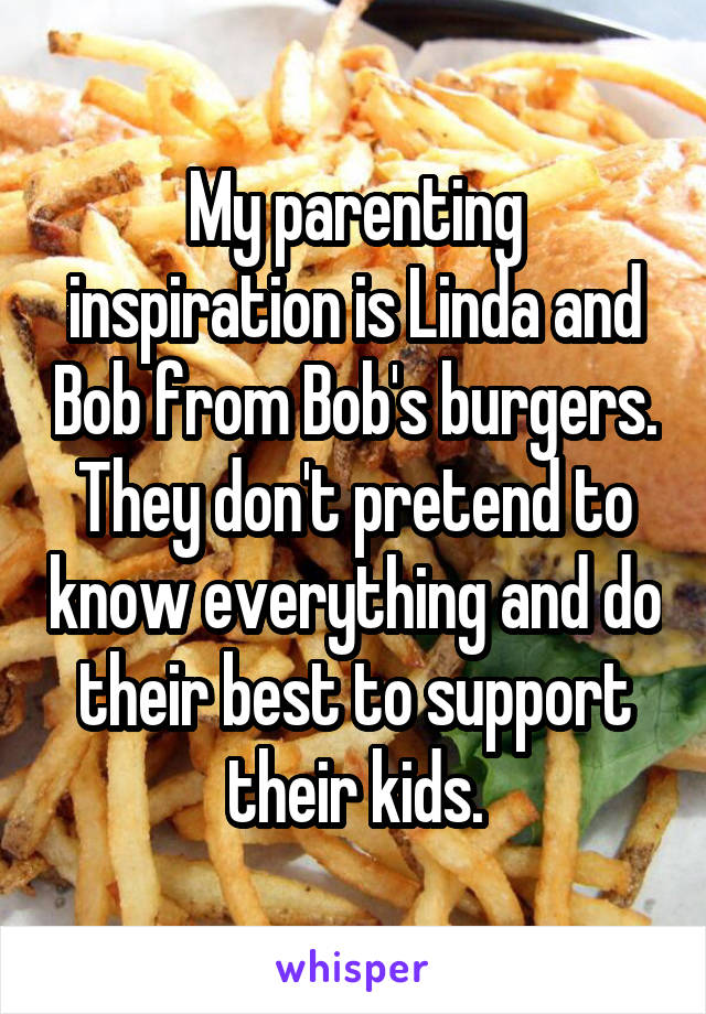My parenting inspiration is Linda and Bob from Bob's burgers. They don't pretend to know everything and do their best to support their kids.