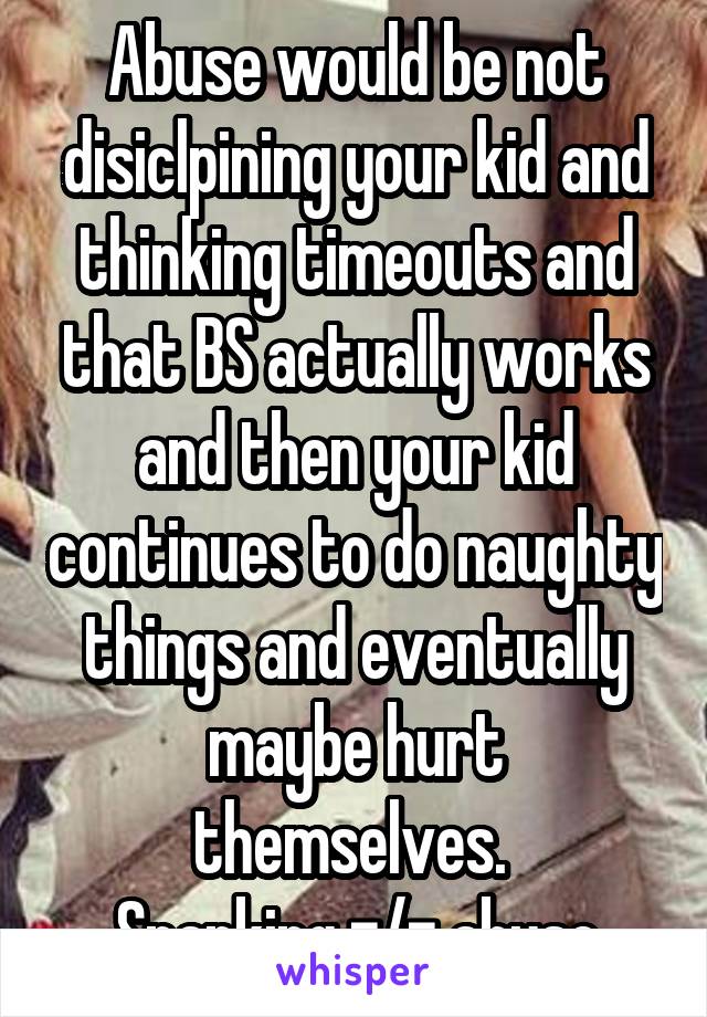 Abuse would be not disiclpining your kid and thinking timeouts and that BS actually works and then your kid continues to do naughty things and eventually maybe hurt themselves. 
Spanking =/= abuse
