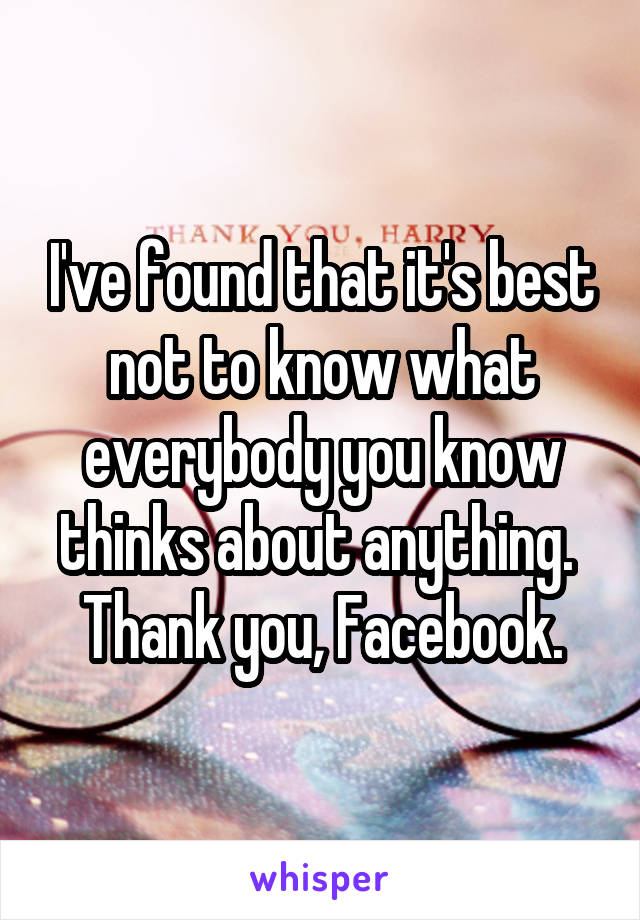 I've found that it's best not to know what everybody you know thinks about anything.  Thank you, Facebook.