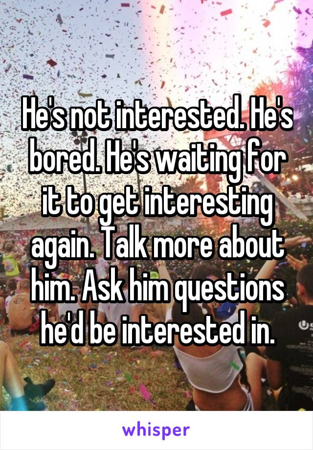 He's not interested. He's bored. He's waiting for it to get interesting again. Talk more about him. Ask him questions he'd be interested in.