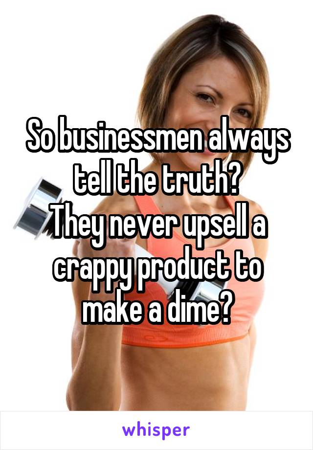 So businessmen always tell the truth?
They never upsell a crappy product to make a dime?