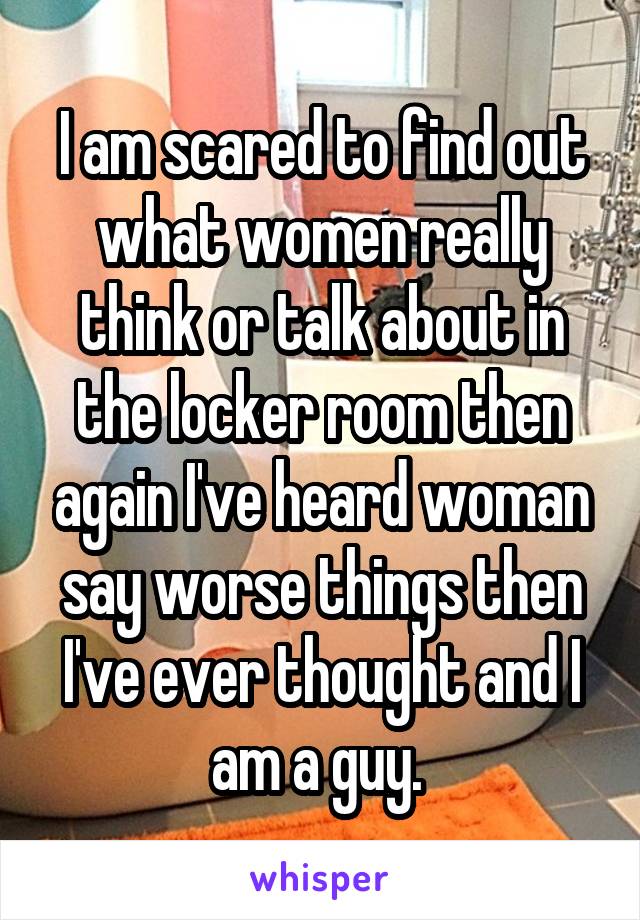 I am scared to find out what women really think or talk about in the locker room then again I've heard woman say worse things then I've ever thought and I am a guy. 