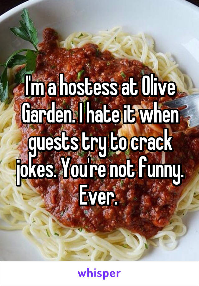 I'm a hostess at Olive Garden. I hate it when guests try to crack jokes. You're not funny. Ever. 