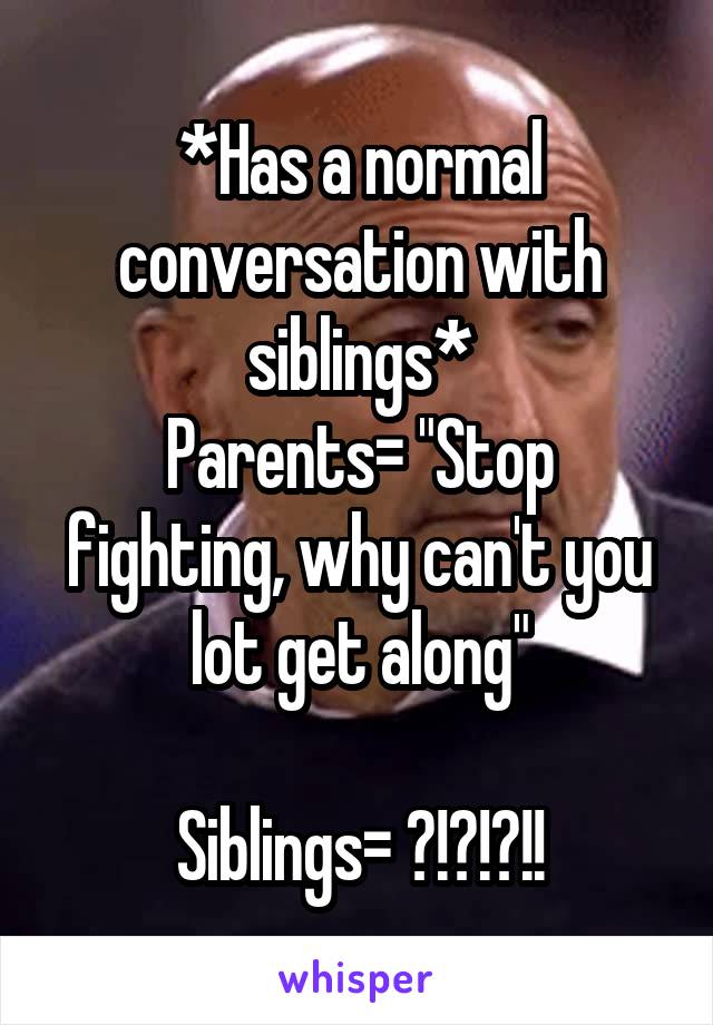 *Has a normal conversation with siblings*
Parents= "Stop fighting, why can't you lot get along"

Siblings= ?!?!?!!