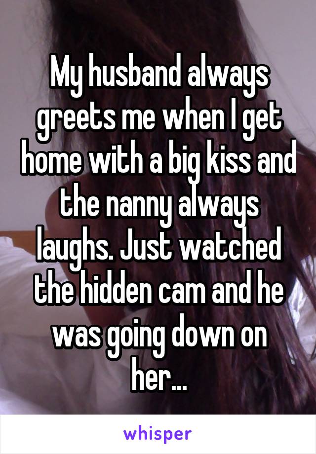 My husband always greets me when I get home with a big kiss and the nanny always laughs. Just watched the hidden cam and he was going down on her...