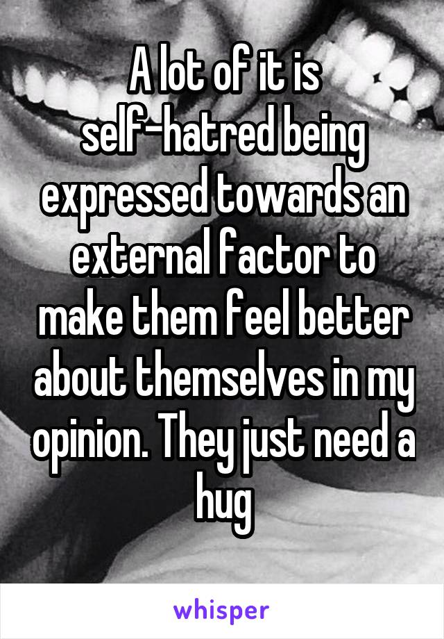 A lot of it is self-hatred being expressed towards an external factor to make them feel better about themselves in my opinion. They just need a hug
