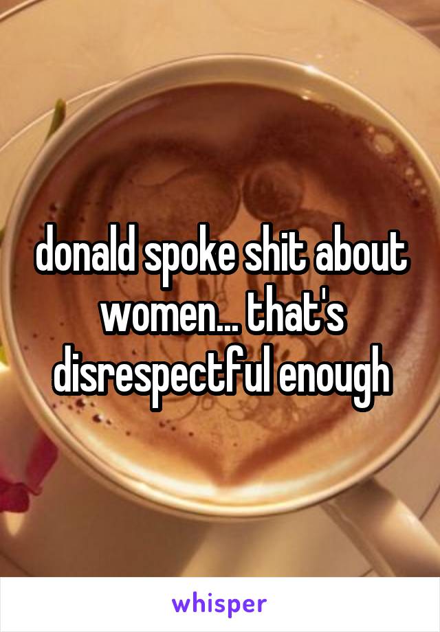 donald spoke shit about women... that's disrespectful enough