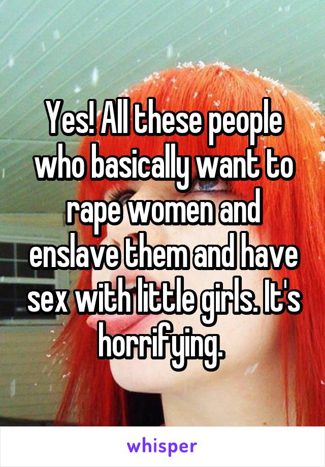 Yes! All these people who basically want to rape women and enslave them and have sex with little girls. It's horrifying. 