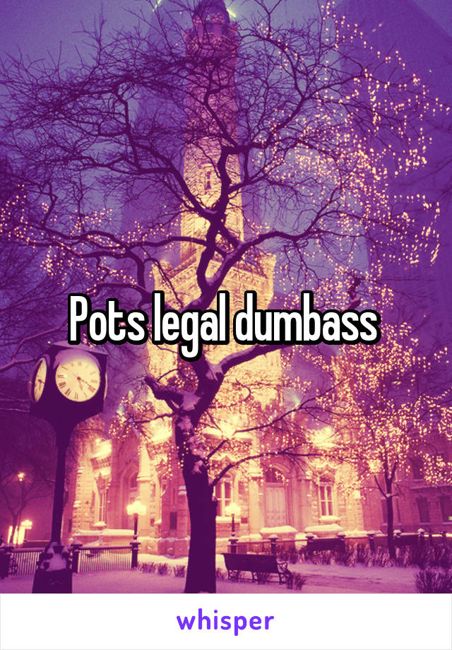 Pots legal dumbass 