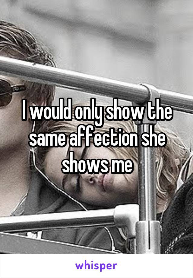 I would only show the same affection she shows me