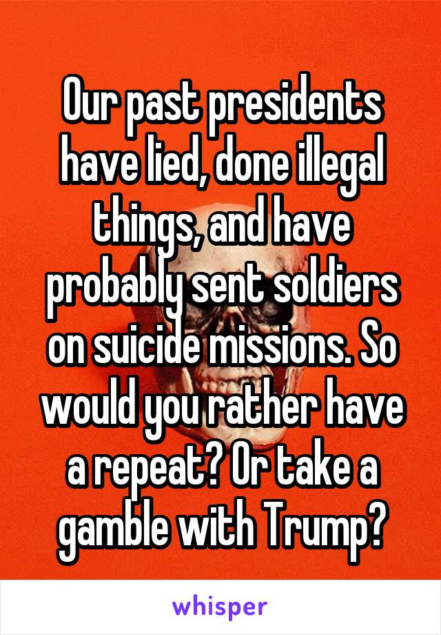 Our past presidents have lied, done illegal things, and have probably sent soldiers on suicide missions. So would you rather have a repeat? Or take a gamble with Trump?
