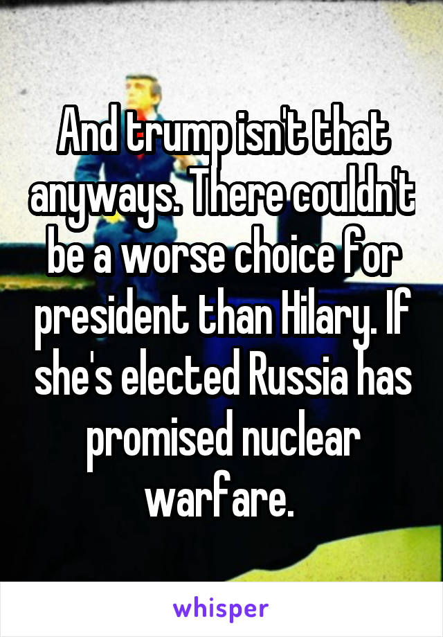 And trump isn't that anyways. There couldn't be a worse choice for president than Hilary. If she's elected Russia has promised nuclear warfare. 