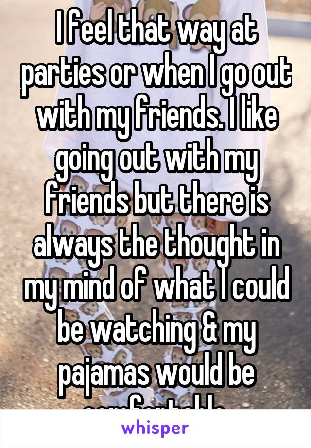 I feel that way at parties or when I go out with my friends. I like going out with my friends but there is always the thought in my mind of what I could be watching & my pajamas would be comfortable 