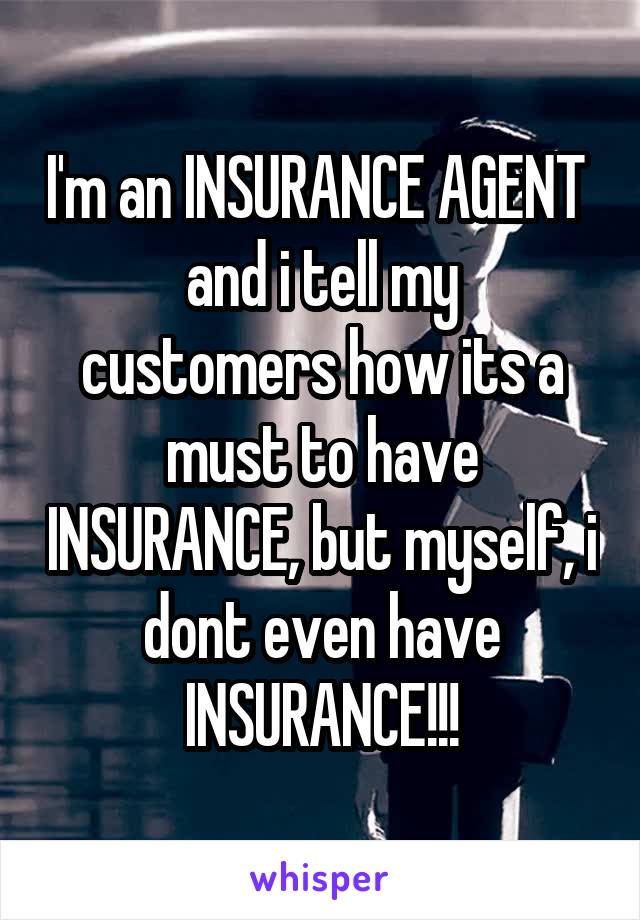 I'm an INSURANCE AGENT 
and i tell my customers how its a must to have INSURANCE, but myself, i dont even have INSURANCE!!!