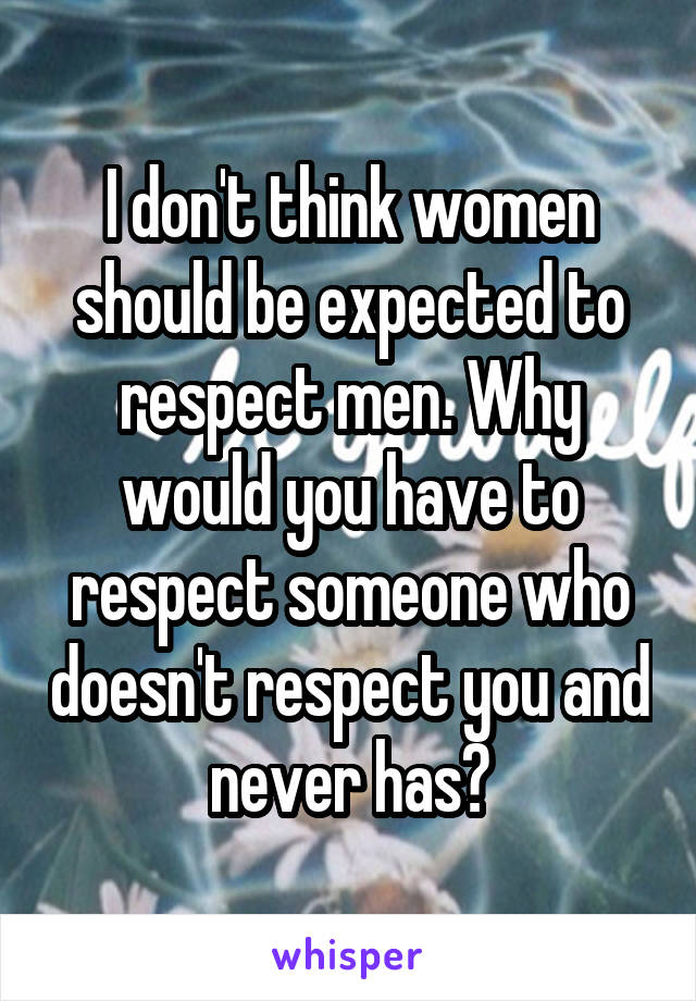 I don't think women should be expected to respect men. Why would you have to respect someone who doesn't respect you and never has?