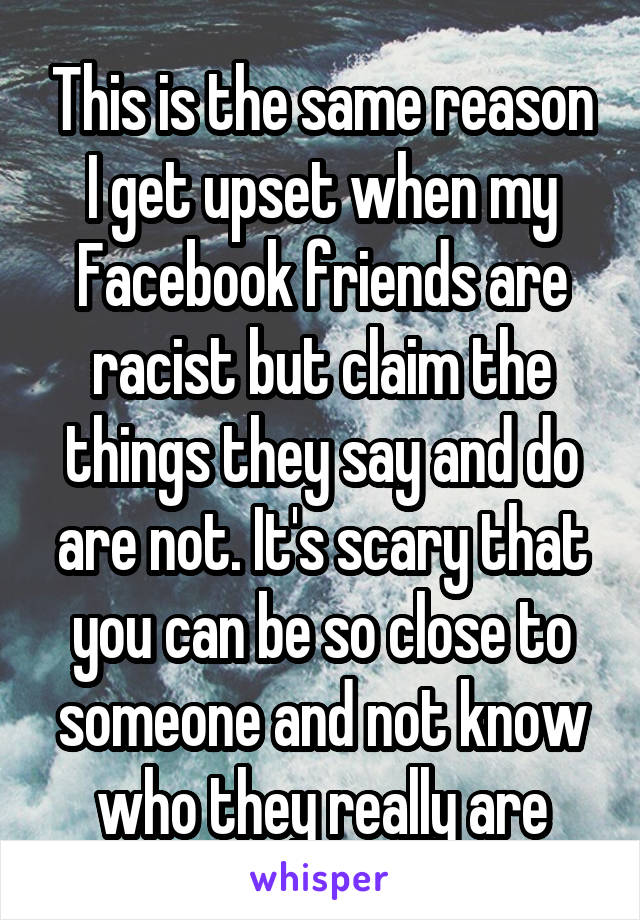 This is the same reason I get upset when my Facebook friends are racist but claim the things they say and do are not. It's scary that you can be so close to someone and not know who they really are