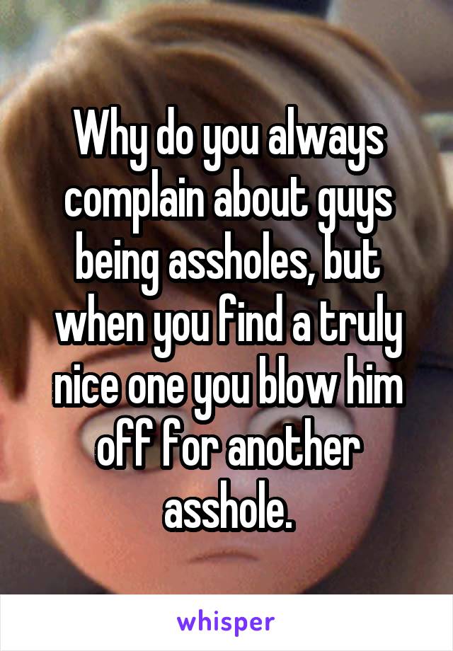 Why do you always complain about guys being assholes, but when you find a truly nice one you blow him off for another asshole.
