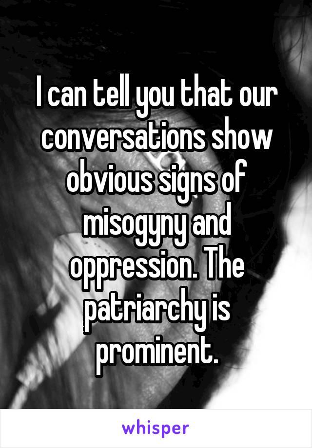 I can tell you that our conversations show obvious signs of misogyny and oppression. The patriarchy is prominent.