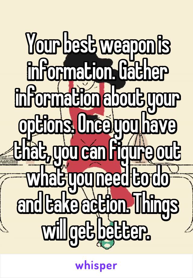 Your best weapon is information. Gather information about your options. Once you have that, you can figure out what you need to do and take action. Things will get better. 