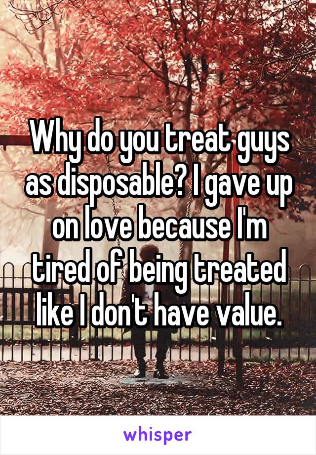 Why do you treat guys as disposable? I gave up on love because I'm tired of being treated like I don't have value.