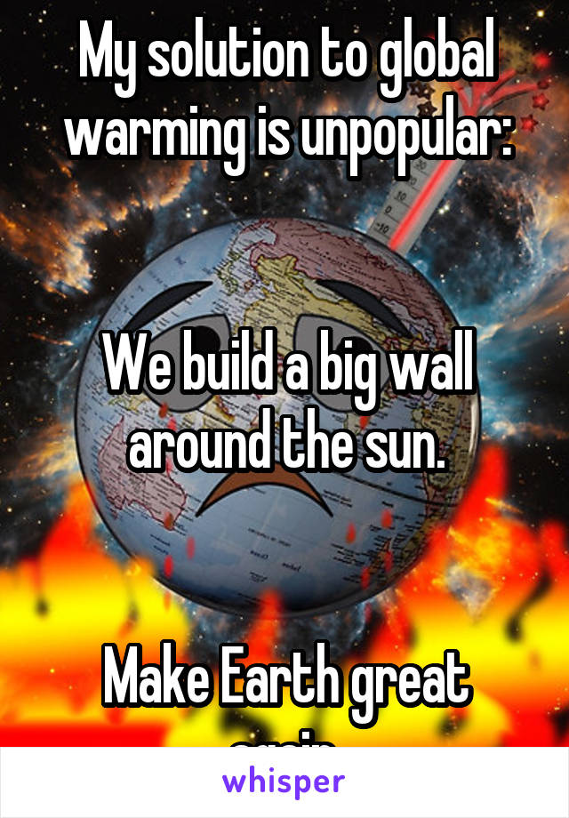My solution to global warming is unpopular:


We build a big wall around the sun.


Make Earth great again.