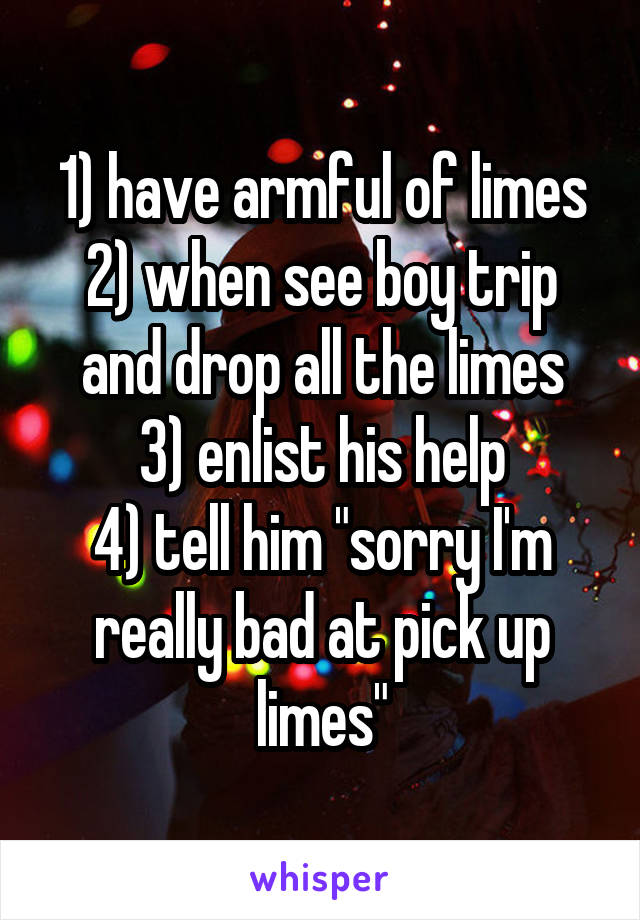 1) have armful of limes
2) when see boy trip and drop all the limes
3) enlist his help
4) tell him "sorry I'm really bad at pick up limes"