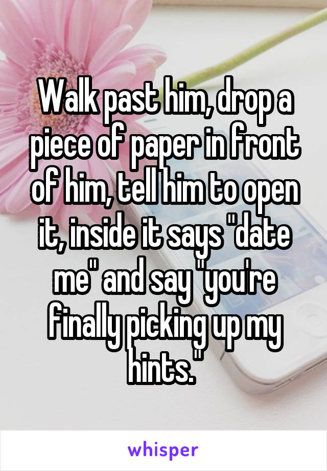 Walk past him, drop a piece of paper in front of him, tell him to open it, inside it says "date me" and say "you're finally picking up my hints."