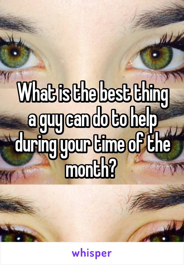 What is the best thing a guy can do to help during your time of the month? 