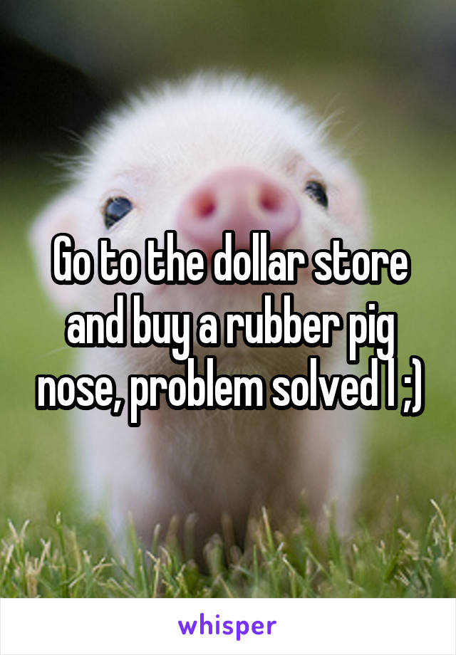 Go to the dollar store and buy a rubber pig nose, problem solved l ;)