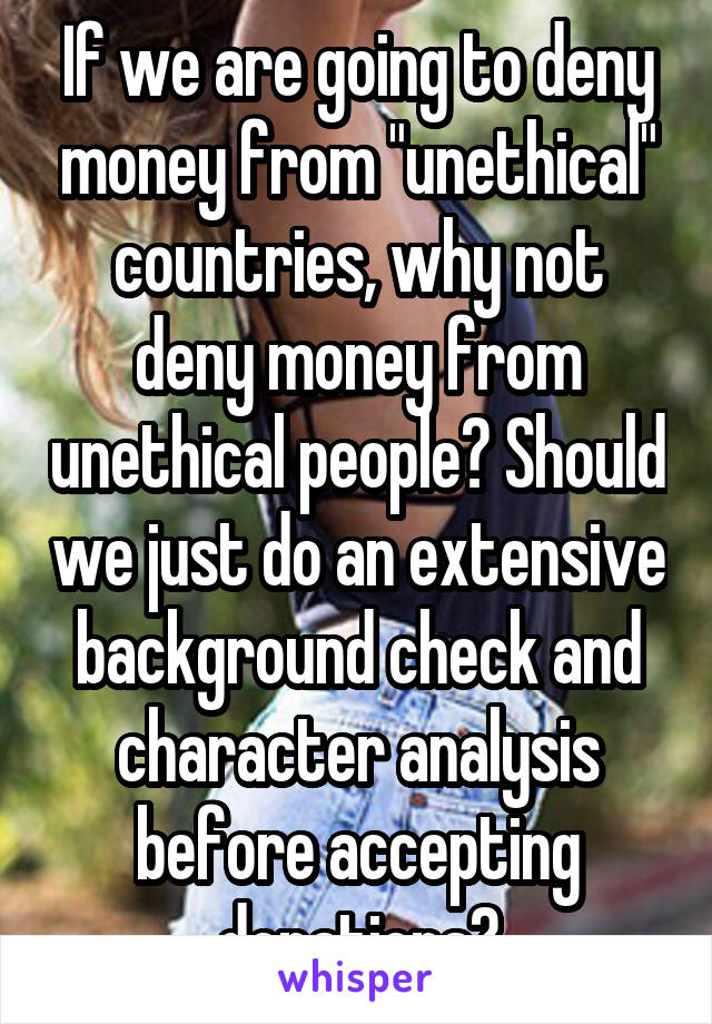 If we are going to deny money from "unethical" countries, why not deny money from unethical people? Should we just do an extensive background check and character analysis before accepting donations?