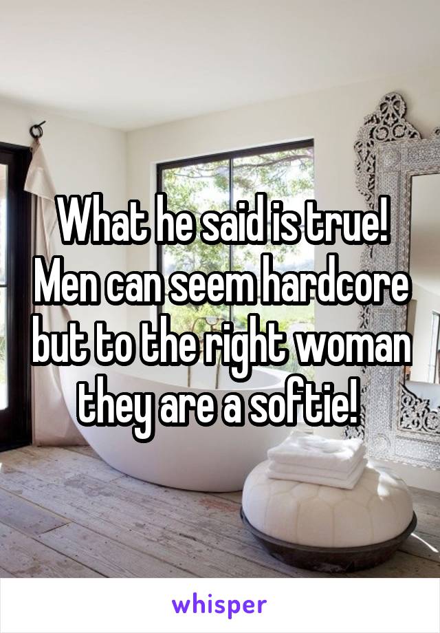 What he said is true! Men can seem hardcore but to the right woman they are a softie! 
