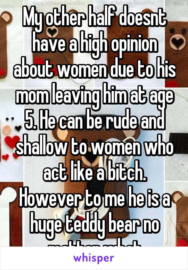 My other half doesnt have a high opinion about women due to his mom leaving him at age 5. He can be rude and shallow to women who act like a bitch. However to me he is a huge teddy bear no matter what