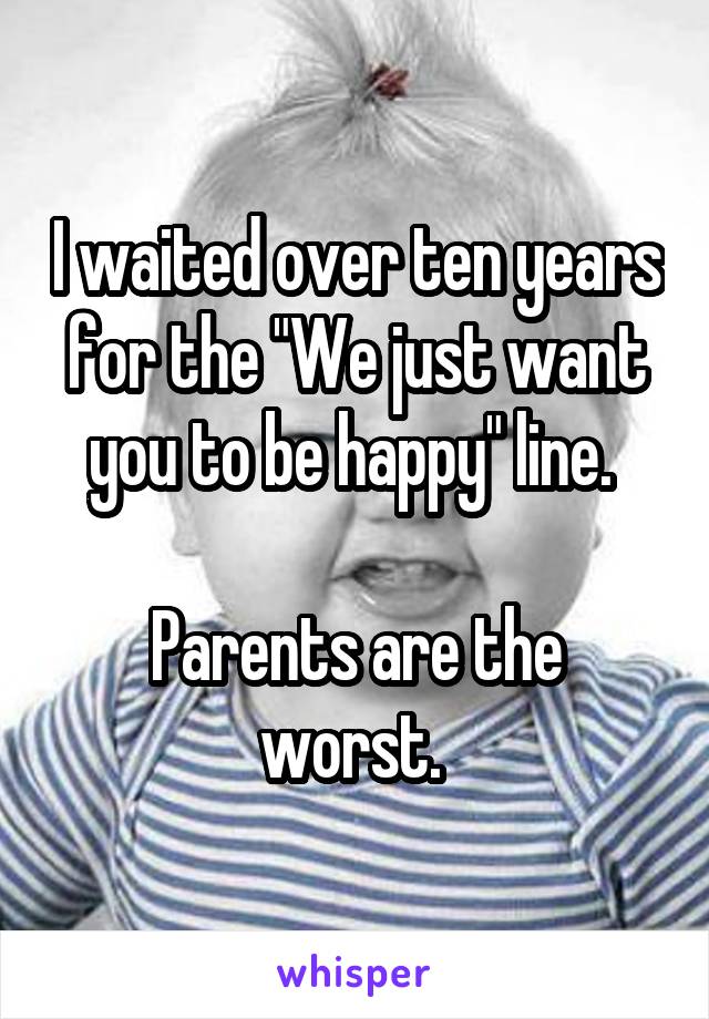 I waited over ten years for the "We just want you to be happy" line. 

Parents are the worst. 