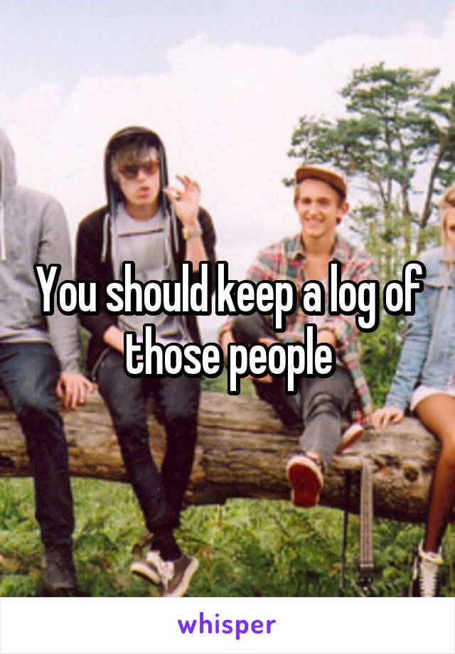 You should keep a log of those people