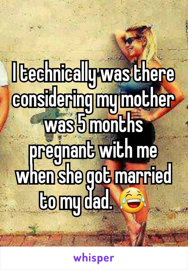 I technically was there considering my mother was 5 months pregnant with me when she got married to my dad. 😂