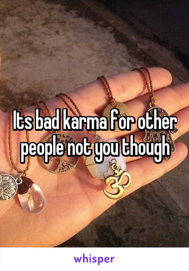 Its bad karma for other people not you though