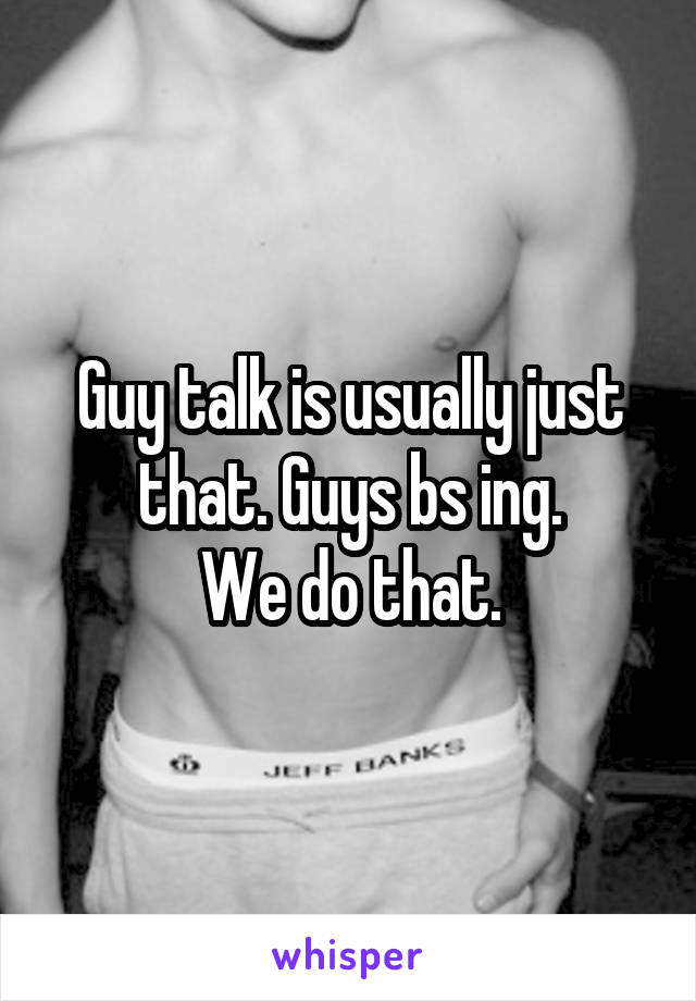 Guy talk is usually just that. Guys bs ing.
We do that.