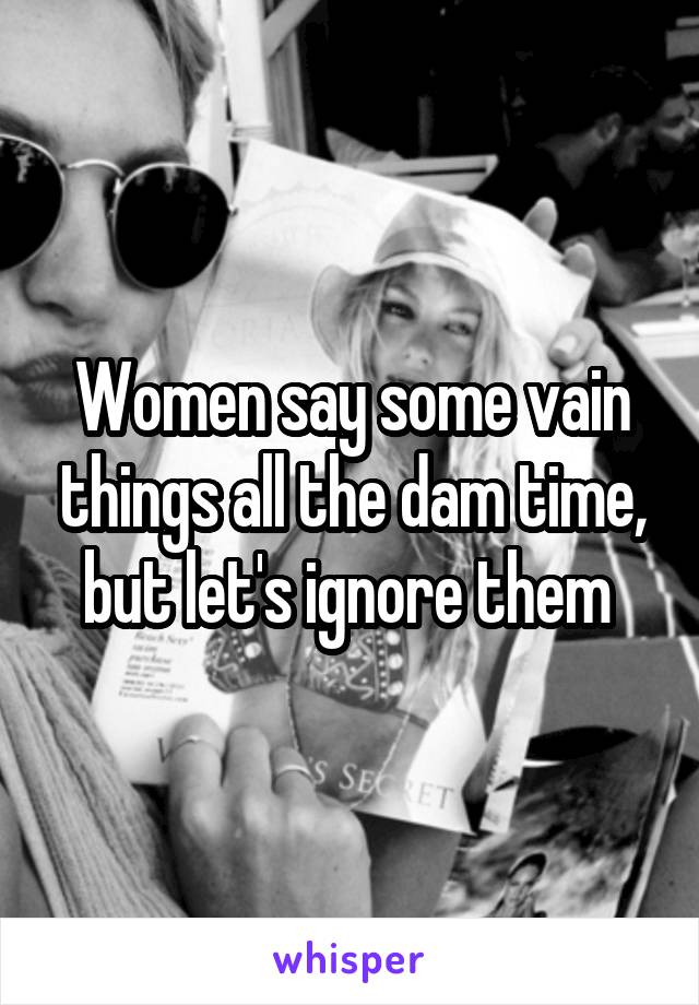 Women say some vain things all the dam time, but let's ignore them 