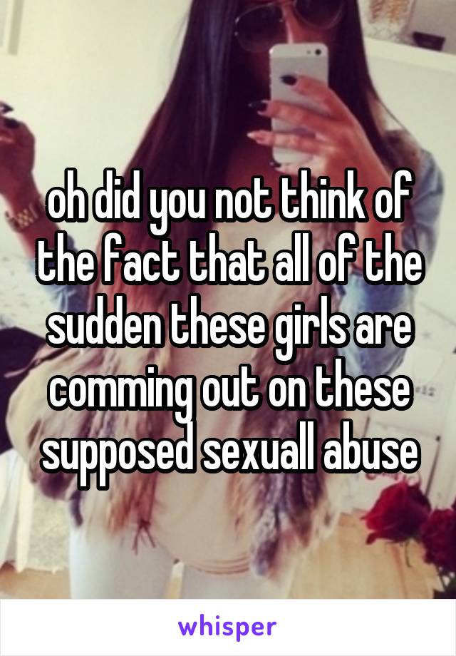 oh did you not think of the fact that all of the sudden these girls are comming out on these supposed sexuall abuse