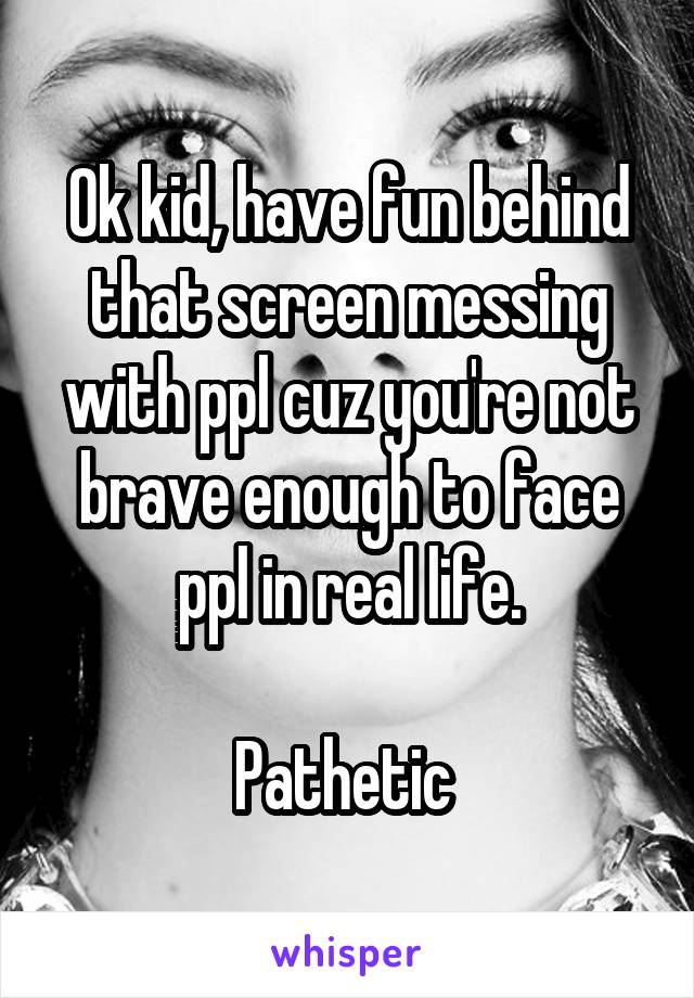 Ok kid, have fun behind that screen messing with ppl cuz you're not brave enough to face ppl in real life.

Pathetic 