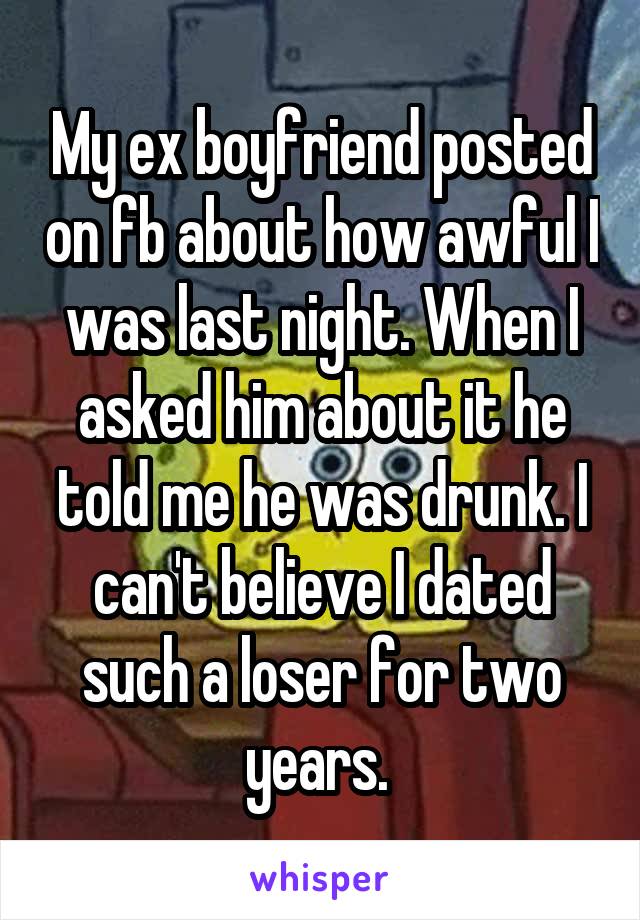 My ex boyfriend posted on fb about how awful I was last night. When I asked him about it he told me he was drunk. I can't believe I dated such a loser for two years. 