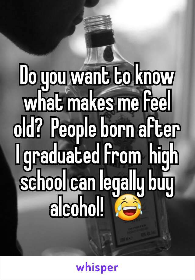 Do you want to know what makes me feel old?  People born after I graduated from  high school can legally buy alcohol!  😂