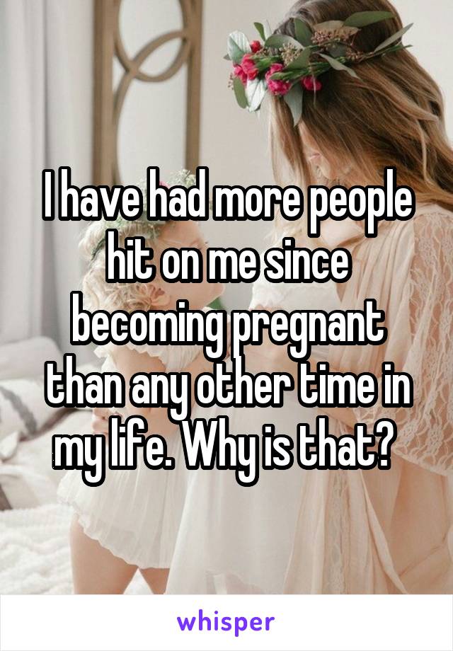 I have had more people hit on me since becoming pregnant than any other time in my life. Why is that? 