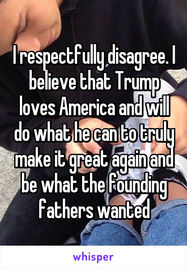 I respectfully disagree. I believe that Trump loves America and will do what he can to truly make it great again and be what the founding fathers wanted