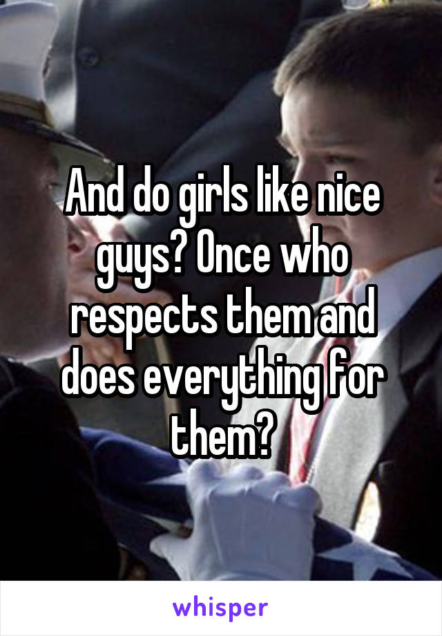 And do girls like nice guys? Once who respects them and does everything for them?