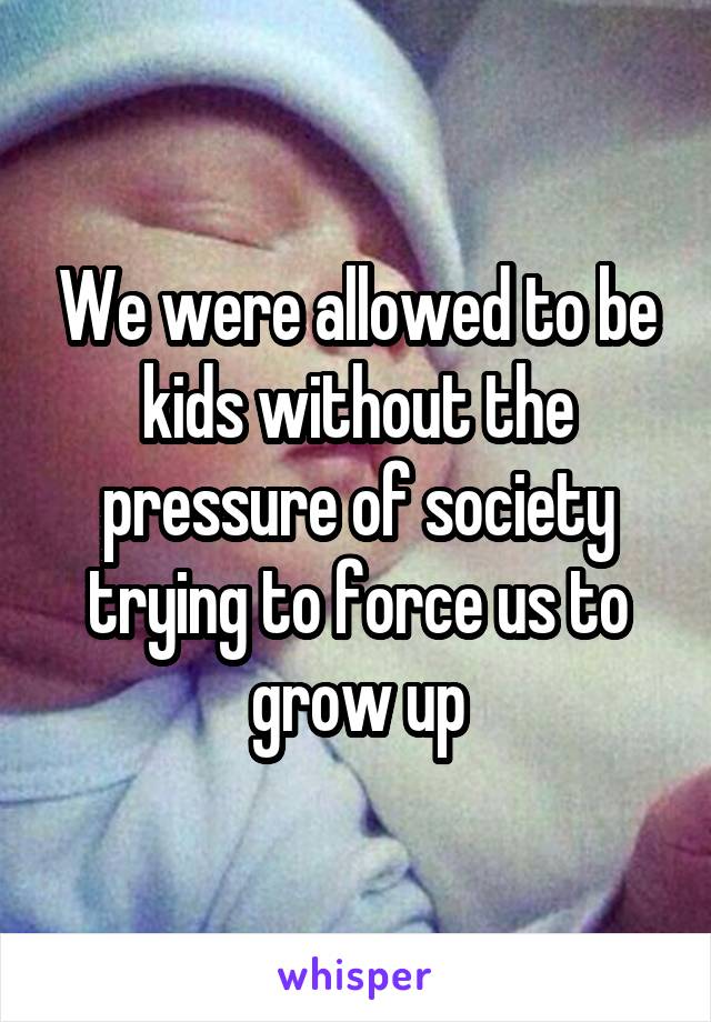 We were allowed to be kids without the pressure of society trying to force us to grow up