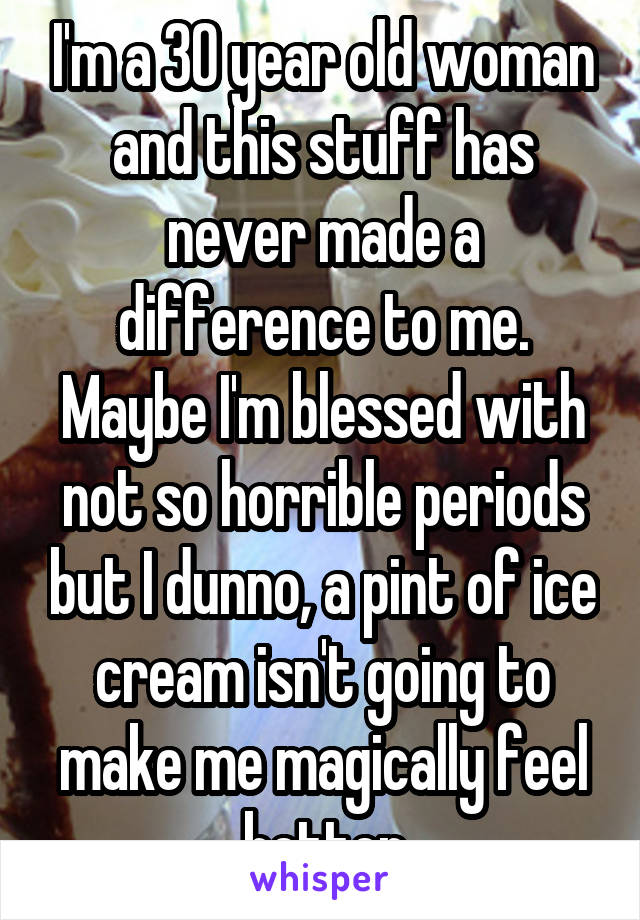 I'm a 30 year old woman and this stuff has never made a difference to me. Maybe I'm blessed with not so horrible periods but I dunno, a pint of ice cream isn't going to make me magically feel better