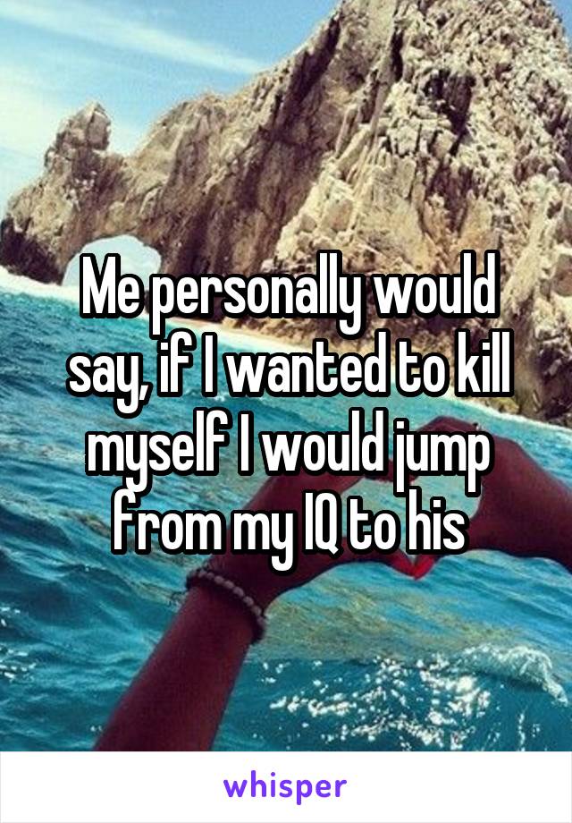 Me personally would say, if I wanted to kill myself I would jump from my IQ to his